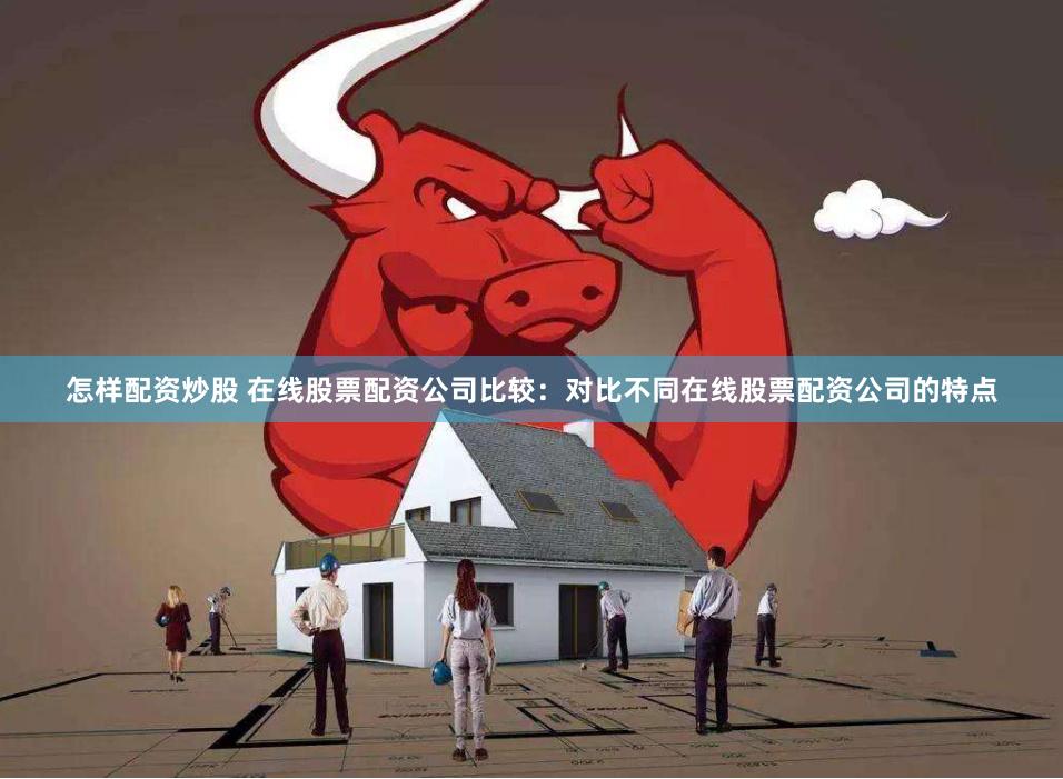 怎样配资炒股 在线股票配资公司比较：对比不同在线股票配资公司的特点