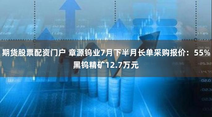 期货股票配资门户 章源钨业7月下半月长单采购报价：55%黑钨精矿12.7万元