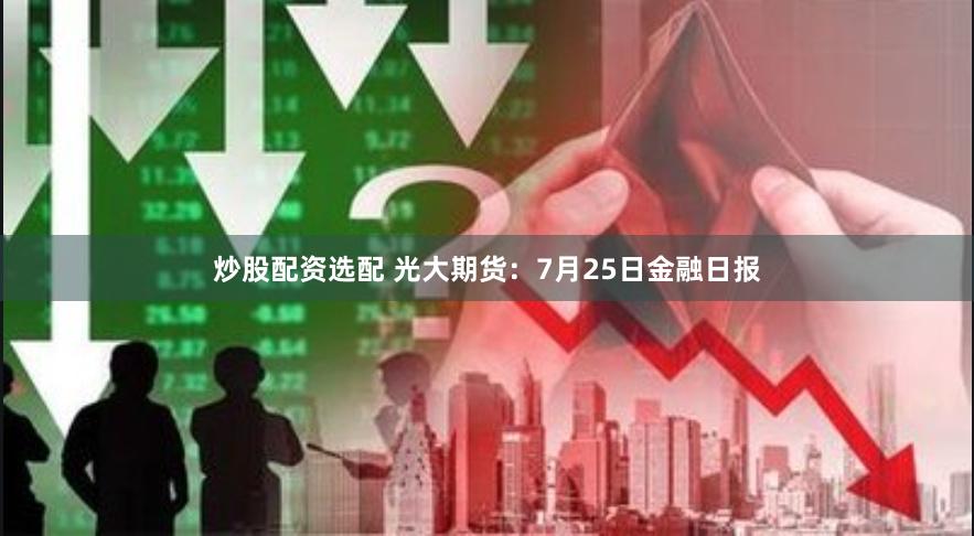 炒股配资选配 光大期货：7月25日金融日报