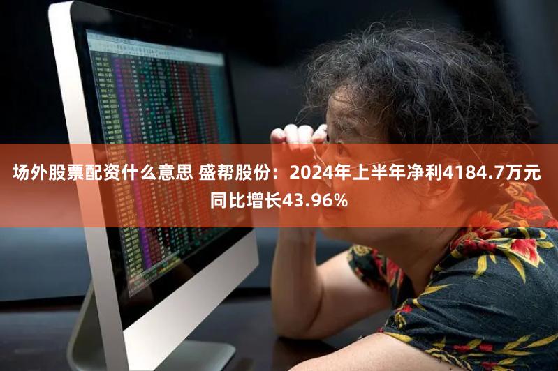 场外股票配资什么意思 盛帮股份：2024年上半年净利4184.7万元 同比增长43.96%