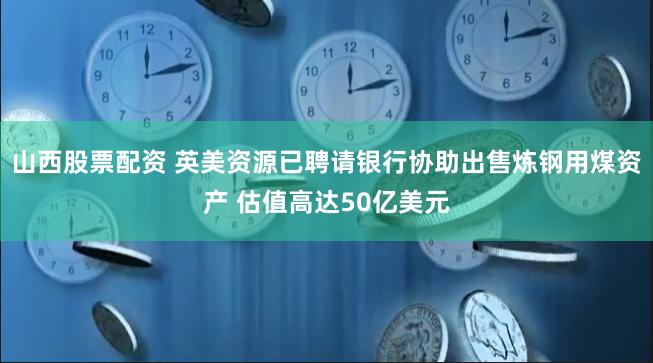 山西股票配资 英美资源已聘请银行协助出售炼钢用煤资产 估值高达50亿美元