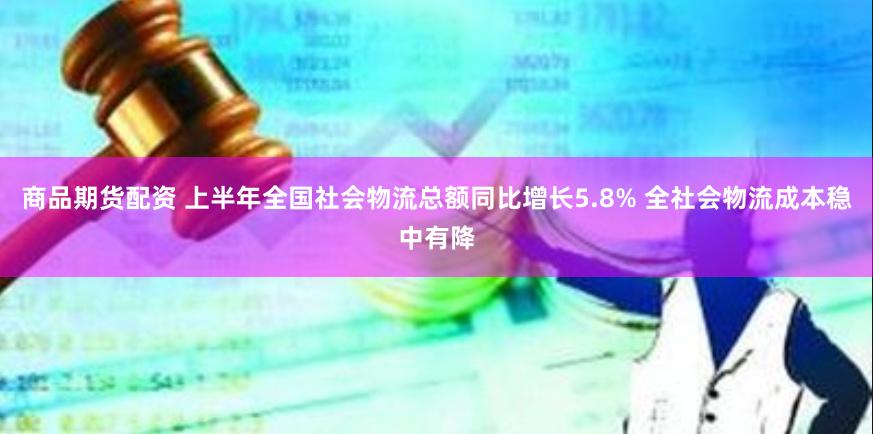 商品期货配资 上半年全国社会物流总额同比增长5.8% 全社会物流成本稳中有降