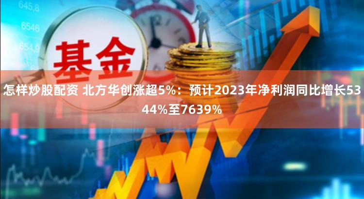 怎样炒股配资 北方华创涨超5%：预计2023年净利润同比增长5344%至7639%