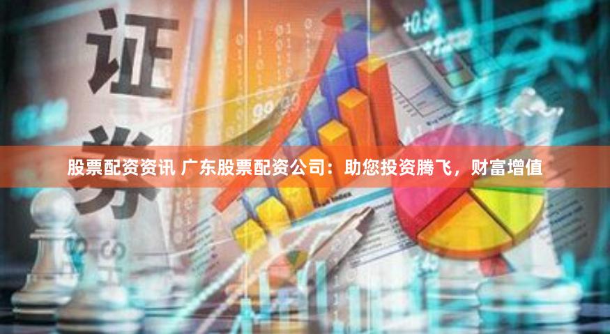股票配资资讯 广东股票配资公司：助您投资腾飞，财富增值