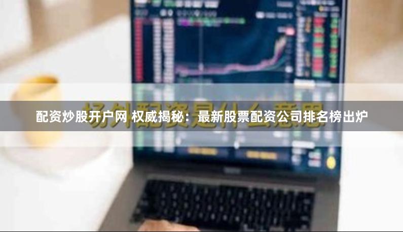 配资炒股开户网 权威揭秘：最新股票配资公司排名榜出炉
