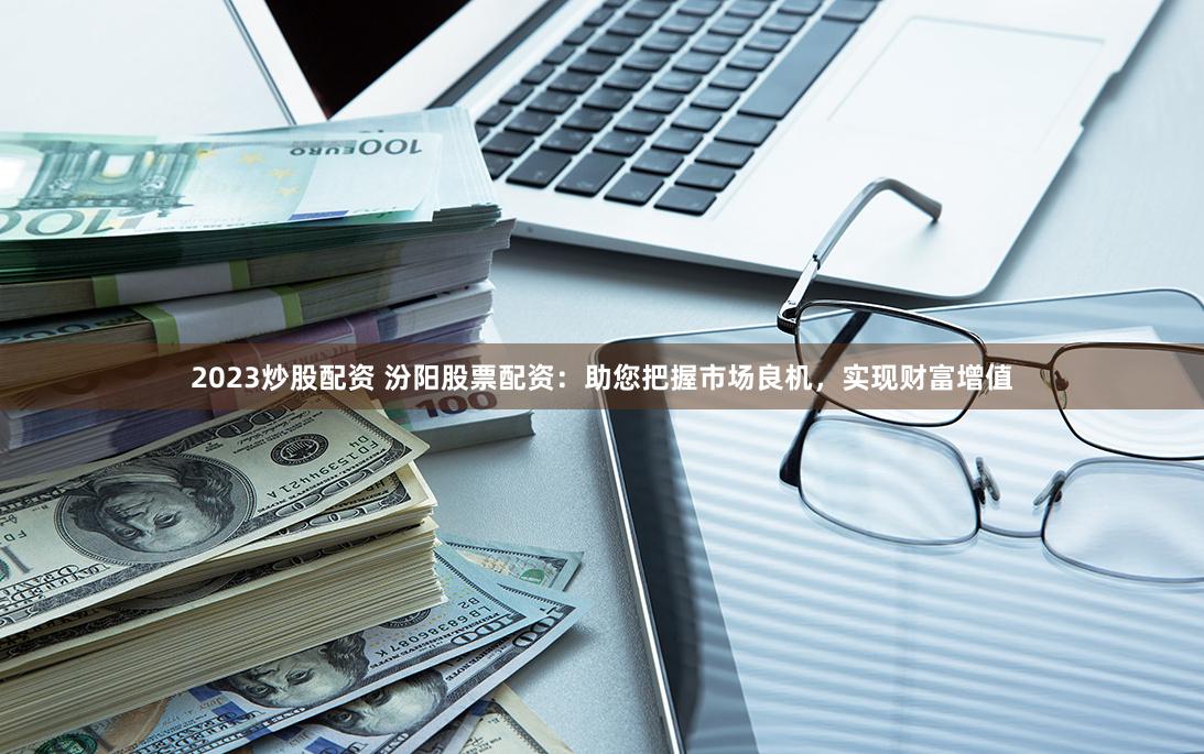 2023炒股配资 汾阳股票配资：助您把握市场良机，实现财富增值